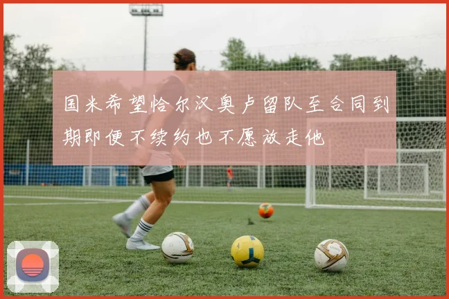 国米希望恰尔汉奥卢留队至合同到期即便不续约也不愿放走他