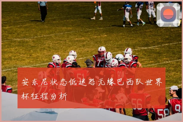 安东尼状态低迷恐无缘巴西队世界杯征程分析