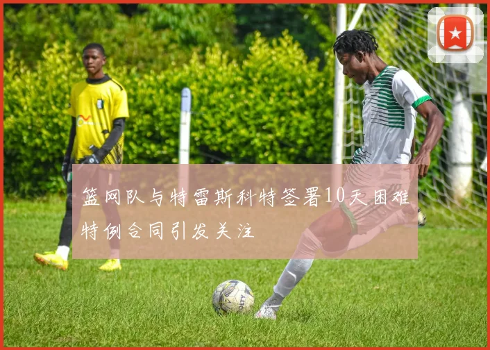 篮网队与特雷斯科特签署10天困难特例合同引发关注