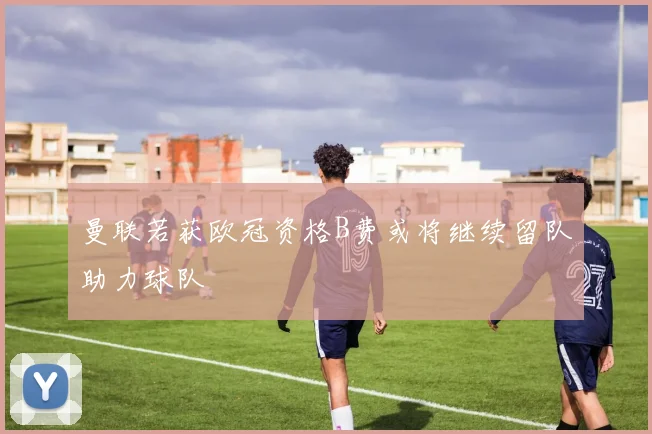 曼联若获欧冠资格B费或将继续留队助力球队