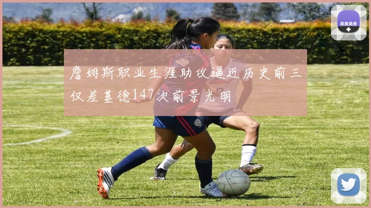詹姆斯职业生涯助攻逼近历史前三仅差基德147次前景光明