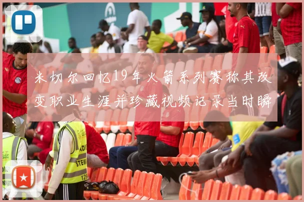 米切尔回忆19年火箭系列赛称其改变职业生涯并珍藏视频记录当时瞬间