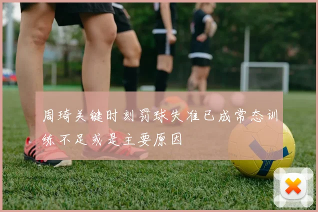 周琦关键时刻罚球失准已成常态训练不足或是主要原因