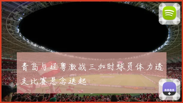 青岛与辽粤激战三加时球员体力透支比赛悬念迭起