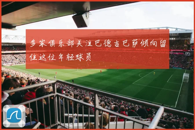 多家俱乐部关注巴德吉巴萨倾向留住这位年轻球员