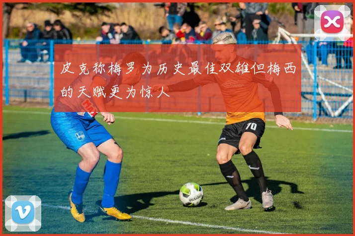 皮克称梅罗为历史最佳双雄但梅西的天赋更为惊人