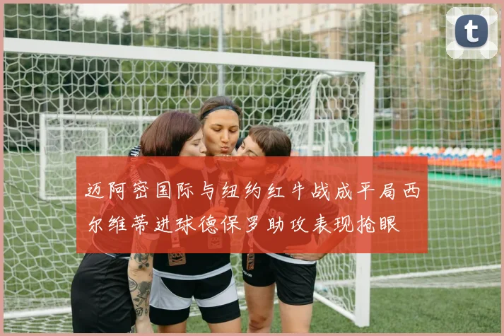 迈阿密国际与纽约红牛战成平局西尔维蒂进球德保罗助攻表现抢眼
