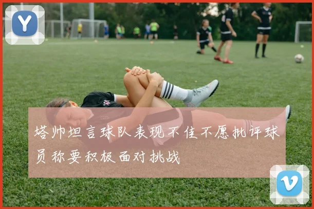 塔帅坦言球队表现不佳不愿批评球员称要积极面对挑战