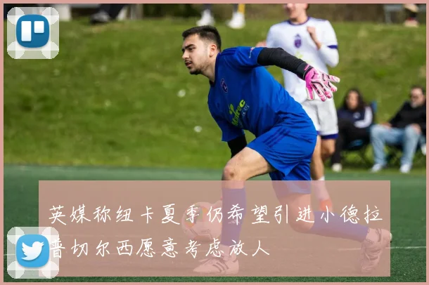 英媒称纽卡夏季仍希望引进小德拉普切尔西愿意考虑放人