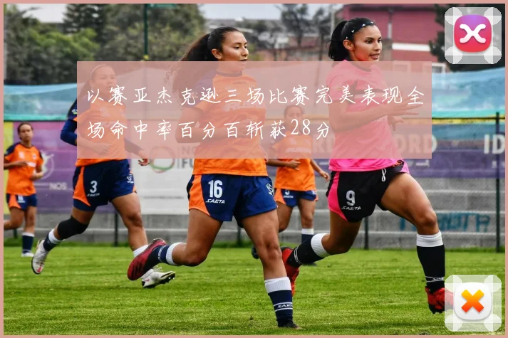 以赛亚杰克逊三场比赛完美表现全场命中率百分百斩获28分