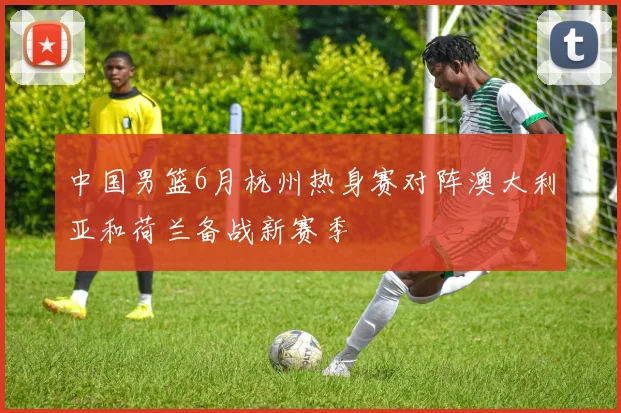 中国男篮6月杭州热身赛对阵澳大利亚和荷兰备战新赛季
