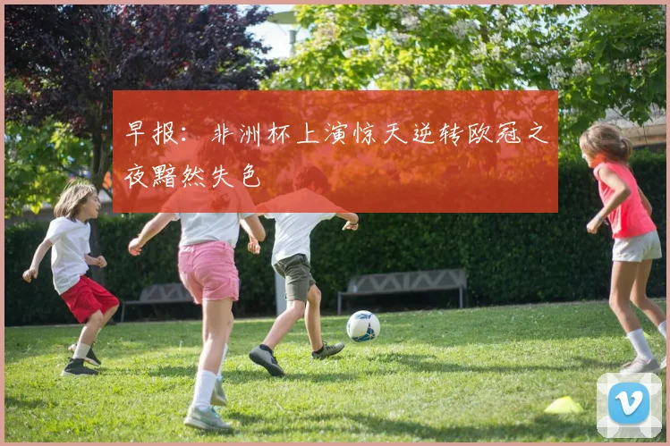 早报：非洲杯上演惊天逆转欧冠之夜黯然失色