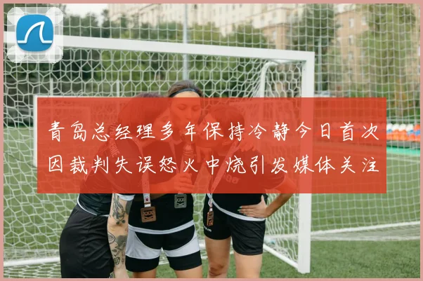 青岛总经理多年保持冷静今日首次因裁判失误怒火中烧引发媒体关注