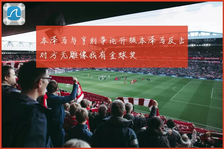 本泽马与亨利争论升级本泽马反击对方无雕像我有金球奖