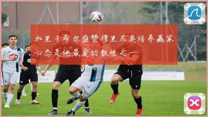 加里卡希尔盛赞穆里尼奥培养赢家心态是他最爱的教练之一
