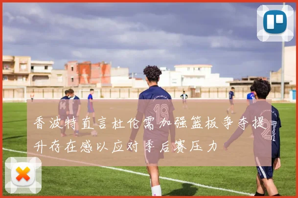 香波特直言杜伦需加强篮板争夺提升存在感以应对季后赛压力