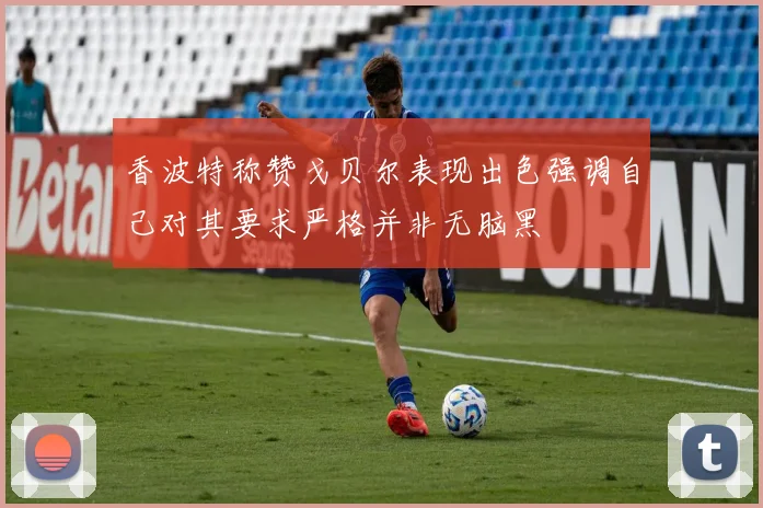 香波特称赞戈贝尔表现出色强调自己对其要求严格并非无脑黑