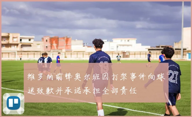 维罗纳前锋奥尔班因打架事件向球迷致歉并承诺承担全部责任