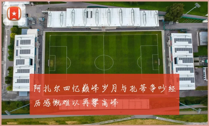 阿扎尔回忆巅峰岁月与孔蒂争吵经历感慨难以再攀高峰