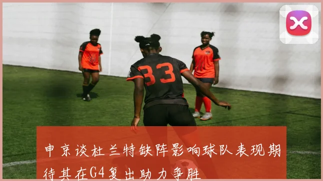 申京谈杜兰特缺阵影响球队表现期待其在G4复出助力争胜