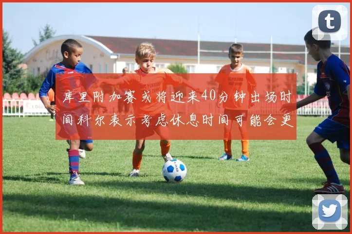 库里附加赛或将迎来40分钟出场时间科尔表示考虑休息时间可能会更长