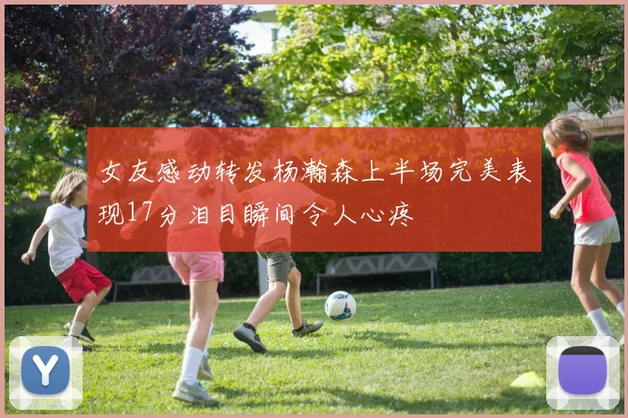 女友感动转发杨瀚森上半场完美表现17分泪目瞬间令人心疼