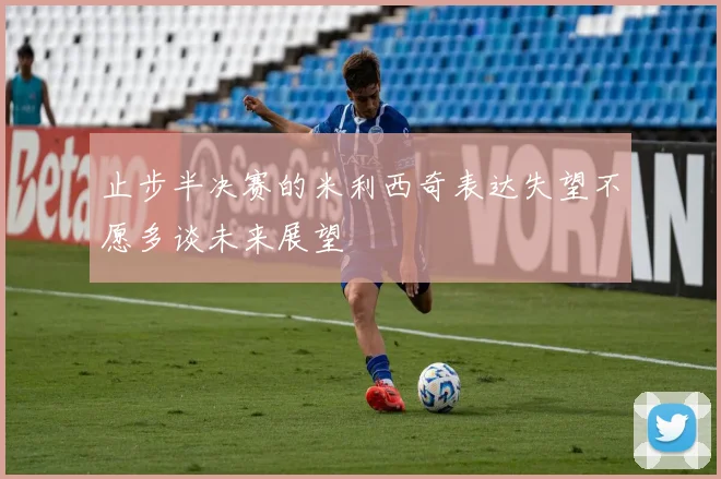 止步半决赛的米利西奇表达失望不愿多谈未来展望