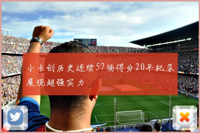 小卡创历史连续57场得分20平纪录展现超强实力