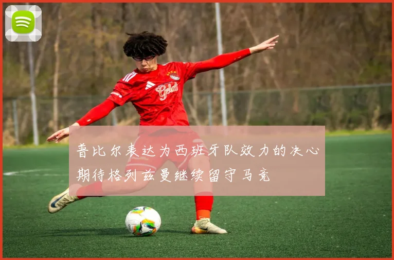 普比尔表达为西班牙队效力的决心期待格列兹曼继续留守马竞