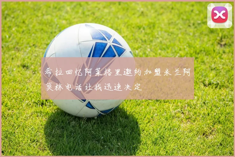 希拉回忆阿莱格里邀约加盟米兰阿莫林电话让我迅速决定
