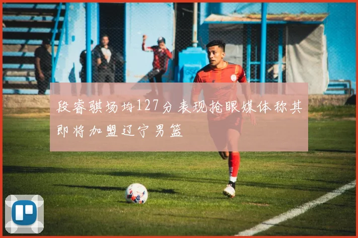 段睿骐场均127分表现抢眼媒体称其即将加盟辽宁男篮