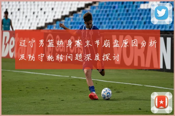 辽宁男篮热身赛末节崩盘原因分析及防守轮转问题深度探讨