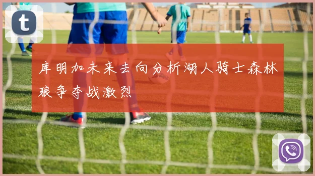 库明加未来去向分析湖人骑士森林狼争夺战激烈